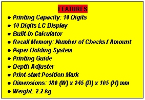 Text Box: FEATURES
● Printing Capacity: 10 Digits
● 10 Digits LC Display
● Built-in Calculator
● Recall Memory: Number of Checks / Amount
● Paper Holding System
● Printing Guide
● Depth Adjuster
● Print-start Position Mark
● Dimensions: 180 (W) x 245 (D) x 105 (H) mm
● Weight: 2.2 kg
 
 
