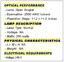Text Box: OPTICAL PERFORMANCE
.- Lens: Open Singlet
 - Illumination: 2500 ANSI lumens
 - Projection Stage: 11.2 x 11.2 inches
LAMP DESCRIPTION
 - Lamp Type: Normal
 - Voltage: NA
 - Watts: 250 watts
PHYSICAL CHARACTERISTICS
 - L x W x H: NA
 - Weight : NA
ELECTRICAL REQUIREMENTS
- Voltage: 240 V
