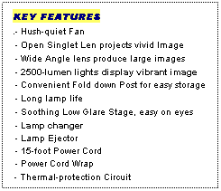 Text Box: KEY FEATURES
.- Hush-quiet Fan
 - Open Singlet Len projects vivid Image
 - Wide Angle lens produce large images
 - 2500-lumen lights display vibrant image
 - Convenient Fold down Post for easy storage
 - Long lamp life
 - Soothing Low Glare Stage, easy on eyes
 - Lamp changer
 - Lamp Ejector
 - 15-foot Power Cord
 - Power Cord Wrap
 - Thermal-protection Circuit
