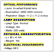 Text Box: OPTICAL PERFORMANCE
.- Lens: Inverted triplet lens
 - Illumination: 2800 ANSI lumens
 - Projection Stage: 11.2 x 11.2 inches
LAMP DESCRIPTION
 - Lamp Type: Normal
 - Voltage: NA
 - Watts: 250 watts
PHYSICAL CHARACTERISTICS
 - L x W x H: NA
 - Weight : NA
ELECTRICAL REQUIREMENTS
- Voltage: 240 V

