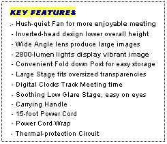 Text Box: KEY FEATURES
.- Hush-quiet Fan for more enjoyable meeting
 - Inverted-head design lower overall height
 - Wide Angle lens produce large images
 - 2800-lumen lights display vibrant image
 - Convenient Fold down Post for easy storage
 - Large Stage fits oversized transparencies
 - Digital Clocks Track Meeting time
 - Soothing Low Glare Stage, easy on eyes
 - Carrying Handle
 - 15-foot Power Cord
 - Power Cord Wrap
 - Thermal-protection Circuit
