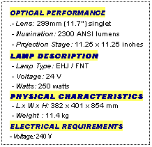 Text Box: OPTICAL PERFORMANCE
.- Lens: 299mm (11.7") singlet
 - Illumination: 2300 ANSI lumens
 - Projection Stage: 11.25 x 11.25 inches
LAMP DESCRIPTION
 - Lamp Type: EHJ / FNT
 - Voltage: 24 V
 - Watts: 250 watts
PHYSICAL CHARACTERISTICS
 - L x W x H: 382 x 401 x 854 mm
 - Weight : 11.4 kg
ELECTRICAL REQUIREMENTS
- Voltage: 240 V
