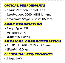 Text Box: OPTICAL PERFORMANCE
.- Lens: Varifocal triplet lens
 - Illumination: 2500 ANSI lumens
 - Projection Stage: 285 x 285 mm
LAMP DESCRIPTION
 - Lamp Type: EHJ 
 - Voltage: 24 V
 - Watts: 250 watts
PHYSICAL CHARACTERISTICS
 - L x W x H: 420 x 315 x 120 mm
 - Weight : 5.0 kg
ELECTRICAL REQUIREMENTS
- Voltage: 240 V
