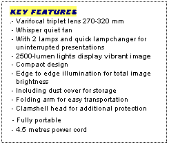 Text Box: KEY FEATURES
.- Varifocal triplet lens 270-320 mm
 - Whisper quiet fan
 - With 2 lamps and quick lampchanger for
   uninterrupted presentations
 - 2500-lumen lights display vibrant image
 - Compact design
 - Edge to edge illumination for total image
   brightness
 - Including dust cover for storage
 - Folding arm for easy transportation 
 - Clamshell head for additional protection
 - Fully portable
 - 4.5 metres power cord
 
 
