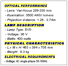 Text Box: OPTICAL PERFORMANCE
.- Lens: Vari-focus 289-330 mm
 - Illumination: 3500 ANSI lumens
 - Projection distance: 1.26 - 3.74m
LAMP DESCRIPTION
 - Lamp Type: EVD
 - Voltage: 36 V
 - Watts: 400 watts
PHYSICAL CHARACTERISTICS
 - L x W x H: 463 x 384 x 705 mm
 - Weight : 8.3 kg
ELECTRICAL REQUIREMENTS
- Voltage: AC single phase 50 / 60Hz
