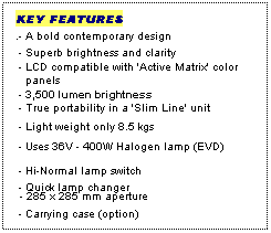 Text Box: KEY FEATURES
.- A bold contemporary design
 - Superb brightness and clarity
 - LCD compatible with 'Active Matrix' color
   panels
 - 3,500 lumen brightness
 - True portability in a 'Slim Line' unit
 
 - Light weight only 8.5 kgs
 - Uses 36V - 400W Halogen lamp (EVD)
 - Hi-Normal lamp switch
 - Quick lamp changer
 - 285 x 285 mm aperture
 - Carrying case (option)
 
 
