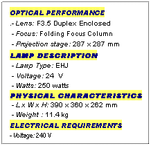 Text Box: OPTICAL PERFORMANCE
.- Lens: F3.5 Duplex Enclosed
 - Focus: Folding Focus Column
 - Projection stage: 287 x 287 mm
LAMP DESCRIPTION
 - Lamp Type: EHJ
 - Voltage: 24  V
 - Watts: 250 watts
PHYSICAL CHARACTERISTICS
 - L x W x H: 390 x 360 x 262 mm
 - Weight : 11.4 kg
ELECTRICAL REQUIREMENTS
- Voltage: 240 V
