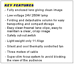 Text Box: KEY FEATURES
.- Fully enclosed lens giving clean image
 - Low voltage 24V 250W lamp
 - Folding and detachable column for easy
   transporting and compact storage
 - Easy clean fresnel lens clips, easy to  
   maintain a clear, crisp image
 - Safety cut-out switch
 - Light weight only 11.4 kgs
 - Silent and cool thermally controlled fan
 - Three meters of cable
 - Super slim focus system to avoid blocking 
   the view of the audience
  NOTE: SIZE (Excluding Column Size)
 
 
