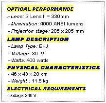Text Box: OPTICAL PERFORMANCE
.- Lens: 3 Lens f' = 330mm
 - Illumination: 4000 ANSI lumens
 - Projection stage: 285 x 285 mm
LAMP DESCRIPTION
 - Lamp Type: EHJ
 - Voltage: 36  V
 - Watts: 400 watts
PHYSICAL CHARACTERISTICS
 - 46 x 43 x 28 cm
 - Weight : 11.5 kg
ELECTRICAL REQUIREMENTS
- Voltage: 240 V
