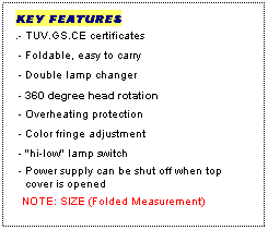 Text Box: KEY FEATURES
.- TUV.GS.CE certificates
 - Foldable, easy to carry
 - Double lamp changer
 - 360 degree head rotation
 - Overheating protection
 - Color fringe adjustment
 - "hi-low" lamp switch
 - Power supply can be shut off when top
   cover is opened
  NOTE: SIZE (Folded Measurement)
  
 
 
