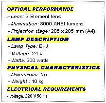 Text Box: OPTICAL PERFORMANCE
.- Lens: 3 Element lens
 - Illumination: 3000 ANSI lumens
 - Projection stage: 285 x 285 mm (A4)
LAMP DESCRIPTION
 - Lamp Type: EHJ
 - Voltage: 24 V
 - Watts: 300 watts
PHYSICAL CHARACTERISTICS
 - Dimensions: NA
 - Weight : 10 kg
ELECTRICAL REQUIREMENTS
- Voltage: 220 V 50 Hz
