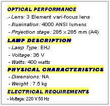 Text Box: OPTICAL PERFORMANCE
.- Lens: 3 Element vari-focus lens
 - Illumination: 4000 ANSI lumens
 - Projection stage: 285 x 285 mm (A4)
LAMP DESCRIPTION
 - Lamp Type: EHJ
 - Voltage: 36 V
 - Watts: 400 watts
PHYSICAL CHARACTERISTICS
 - Dimensions: NA
 - Weight : 7.5 kg
ELECTRICAL REQUIREMENTS
- Voltage: 220 V 50 Hz

