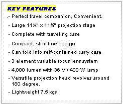Text Box: KEY FEATURES
.- Perfect travel companion, Convenient.
 - Large 11¼" x 11¼" projection stage
 - Complete with traveling case
 - Compact, slim-line design.
 - Can fold into self-contained carry case
 - 3 element variable focus lens system
 - 4,000 lumen with 36 V / 400 W lamp
 - Versatile projection head revolves around
   180 degree.
 - Lightweight 7.5 kgs
  
 
 
