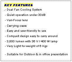 Text Box: KEY FEATURES
.- Dual Fan Cooling System
 - Quiet operation under 30dB
 - Vari-Focus lens
 - Carrying case
 - Easy and user-friendly to use
 - Compact design easy to carry around
 - 3,800 lumen with 36 V / 400 W lamp
 - Very Light for weight of 6 Kgs
   
 - Suitable for Outdoor & in office presentation
  
 
 
