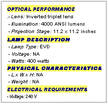 Text Box: OPTICAL PERFORMANCE
.- Lens: Inverted triplet lens
 - Illumination: 4000 ANSI lumens
 - Projection Stage: 11.2 x 11.2 inches
LAMP DESCRIPTION
 - Lamp Type: EVD
 - Voltage: NA
 - Watts: 400 watts
PHYSICAL CHARACTERISTICS
 - L x W x H: NA
 - Weight : NA
ELECTRICAL REQUIREMENTS
- Voltage: 240 V
