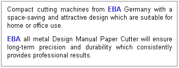 Text Box:  
 
Compact cutting machines from EBA Germany with a space-saving and attractive design which are suitable for home or office use. 
 
 
EBA all metal Design Manual Paper Cutter will ensure long-term precision and durability which consistently provides professional results.
