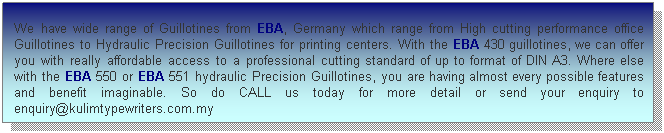 Text Box:  
 
 
We have wide range of Guillotines from EBA, Germany which range from High cutting performance office Guillotines to Hydraulic Precision Guillotines for printing centers. With the EBA 430 guillotines, we can offer you with really affordable access to a professional cutting standard of up to format of DIN A3. Where else with the EBA 550 or EBA 551 hydraulic Precision Guillotines, you are having almost every possible features and benefit imaginable. So do CALL us today for more detail or send your enquiry to enquiry@kulimtypewriters.com.my
 
 
 
 
 
 
 
 
 
 
 
 
 
 
 
 
 
 
 
 
 
 
 
 
 
 
 
 
 
Model
 
 
 
 
 
  f               
 
 
 
    
 
 
 
 
 
 
 
 
 
 ff
 
 
 
 
 
 

 
 
 


 
 
 
 
 
 
 
 
 
 
 
 
 
 
 
 
 
 
 
 
 
 
 
 
ddddd
 

 
 
 
 
 
 
 
 
 
 
 
 
 
 
 
 
 
 
 
 
 
 
 
 
 
 
 
 
 
 
 
 
 
 
 
 
 
 
 
 
 
 
 
 
