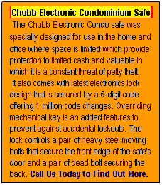 Text Box: Chubb Electronic Condominium Safe
 The Chubb Electronic Condo safe was
specially designed for use in the home and 
office where space is limited which provide
protection to limited cash and valuable in
which it is a constant threat of petty theft.
 It also comes with latest electronics lock
design that is secured by a 6-digit code
offering 1 million code changes. Overriding
mechanical key is an added features to 
prevent against accidental lockouts. The
lock controls a pair of heavy steel moving
bolts that secure the front edge of the safe's
door and a pair of dead bolt securing the
back. Call Us Today to Find Out More.
