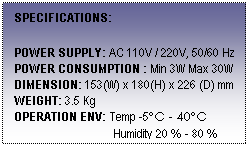 Text Box: SPECIFICATIONS:
 
POWER SUPPLY: AC 110V / 220V, 50/60 Hz
POWER CONSUMPTION : Min 3W Max 30W
DIMENSION: 153(W) x 180(H) x 226 (D) mm
WEIGHT: 3.5 Kg
OPERATION ENV: Temp -5ºC - 40ºC
                                 Humidity 20 % - 80 %
 
 
