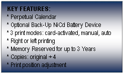Text Box: KEY FEATURES:
* Perpetual Calendar
* Optional Back-Up NiCd Battery Device
* 3 print modes: card-activated, manual, auto
* Right or left printing
* Memory Reserved for up to 3 Years
* Copies: original + 4
* Print position adjustment
 
