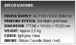Text Box: SPECIFICATIONS:
 
POWER SUPPLY: AC 115V / 230V, 50/60 Hz
PRINTING SYSTEM: Dot-Matrix print head
DIMENSION: 177(W) x 158(H) x 152(D) mm
WEIGHT: Approx 2.5 Kg
COVER: light grey / blue
INKING: Ribbon Cassette (black / red)
 
 
