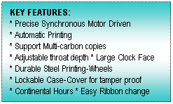 Text Box: KEY FEATURES:
* Precise Synchronous Motor Driven
* Automatic Printing
* Support Multi-carbon copies
* Adjustable throat depth * Large Clock Face
* Durable Steel Printing-Wheels
* Lockable Case-Cover for tamper proof
* Continental Hours * Easy Ribbon change
 
